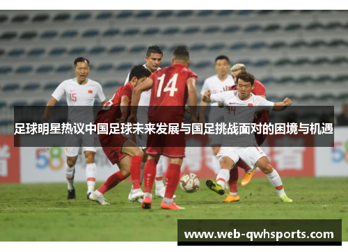 足球明星热议中国足球未来发展与国足挑战面对的困境与机遇 足球明星热议中国足球未来发展与国足挑战面对的困境与机遇