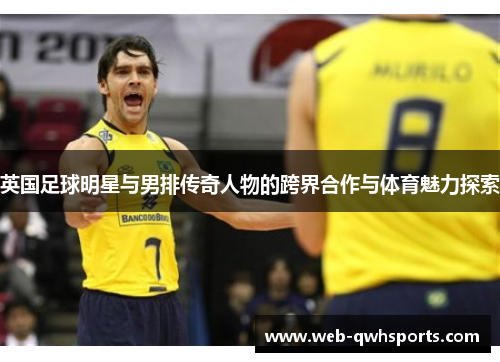 英国足球明星与男排传奇人物的跨界合作与体育魅力探索