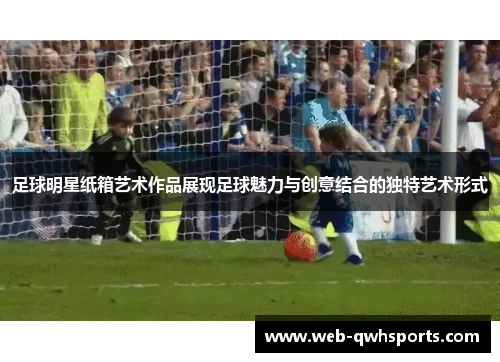 足球明星纸箱艺术作品展现足球魅力与创意结合的独特艺术形式 足球明星纸箱艺术作品展现足球魅力与创意结合的独特艺术形式