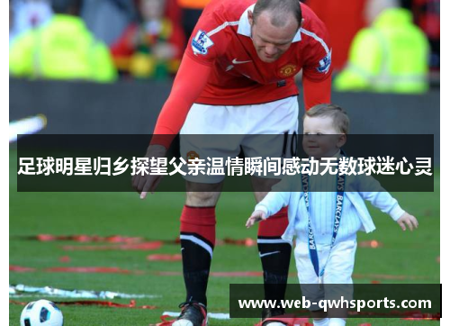 足球明星归乡探望父亲温情瞬间感动无数球迷心灵